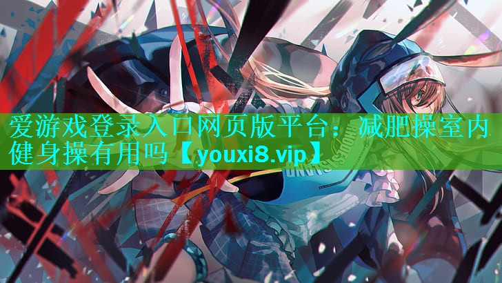 爱游戏登录入口网页版平台：减肥操室内健身操有用吗